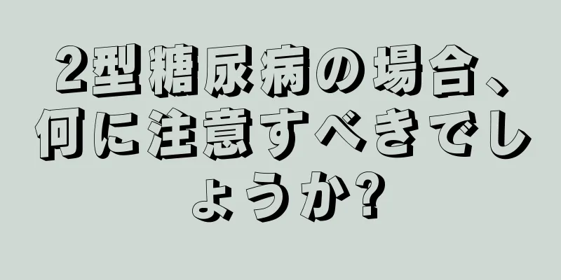2型糖尿病の場合、何に注意すべきでしょうか?