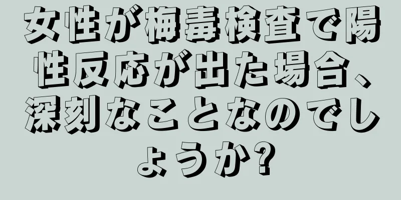 女性が梅毒検査で陽性反応が出た場合、深刻なことなのでしょうか?