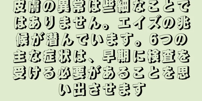 皮膚の異常は些細なことではありません。エイズの兆候が潜んでいます。6つの主な症状は、早期に検査を受ける必要があることを思い出させます