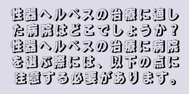 性器ヘルペスの治療に適した病院はどこでしょうか？性器ヘルペスの治療に病院を選ぶ際には、以下の点に注意する必要があります。