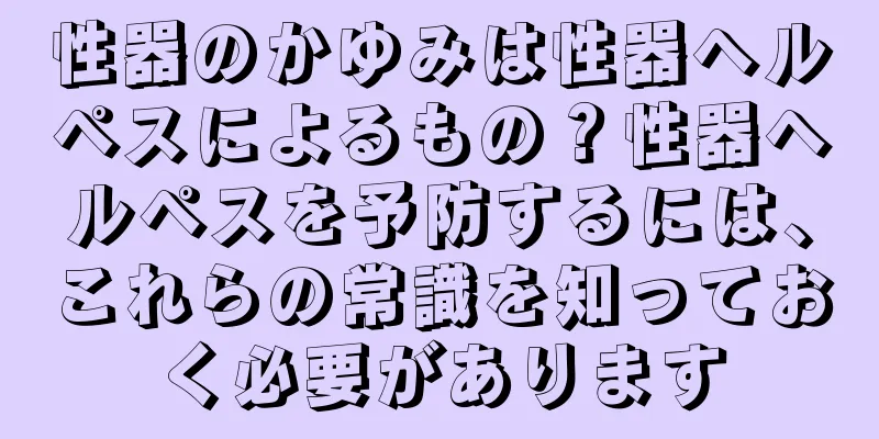 性器のかゆみは性器ヘルペスによるもの？性器ヘルペスを予防するには、これらの常識を知っておく必要があります