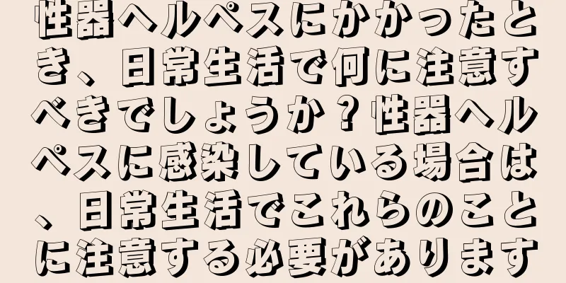 性器ヘルペスにかかったとき、日常生活で何に注意すべきでしょうか？性器ヘルペスに感染している場合は、日常生活でこれらのことに注意する必要があります