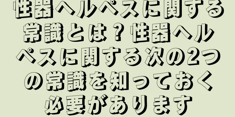 性器ヘルペスに関する常識とは？性器ヘルペスに関する次の2つの常識を知っておく必要があります