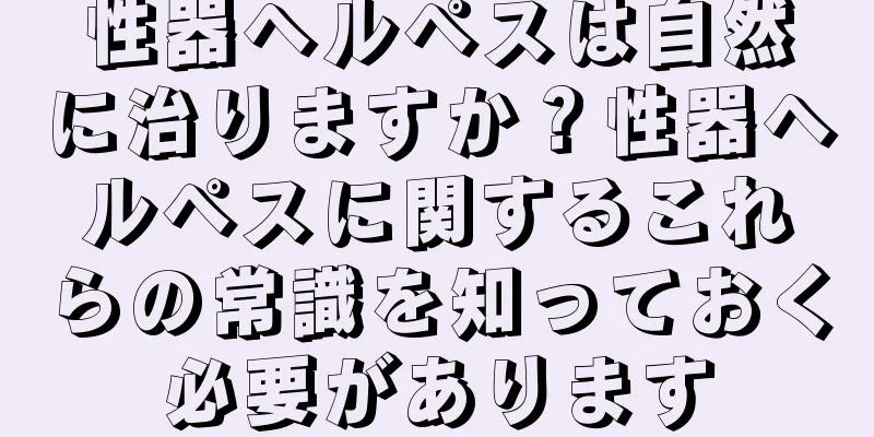 性器ヘルペスは自然に治りますか？性器ヘルペスに関するこれらの常識を知っておく必要があります
