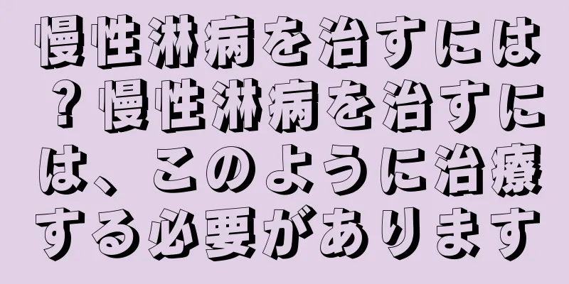 慢性淋病を治すには？慢性淋病を治すには、このように治療する必要があります
