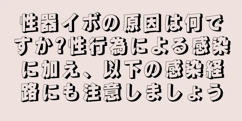 性器イボの原因は何ですか?性行為による感染に加え、以下の感染経路にも注意しましょう