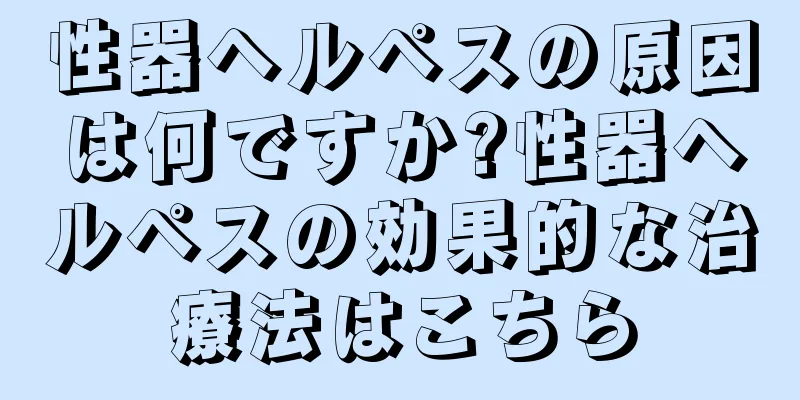性器ヘルペスの原因は何ですか?性器ヘルペスの効果的な治療法はこちら