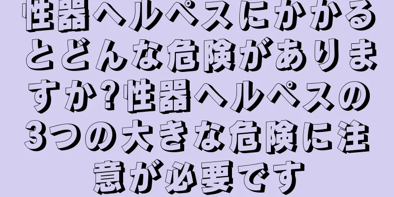 性器ヘルペスにかかるとどんな危険がありますか?性器ヘルペスの3つの大きな危険に注意が必要です