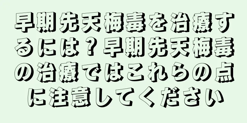 早期先天梅毒を治療するには？早期先天梅毒の治療ではこれらの点に注意してください