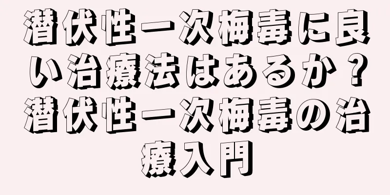 潜伏性一次梅毒に良い治療法はあるか？潜伏性一次梅毒の治療入門