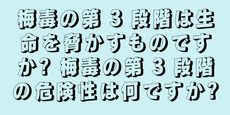 梅毒の第 3 段階は生命を脅かすものですか? 梅毒の第 3 段階の危険性は何ですか?