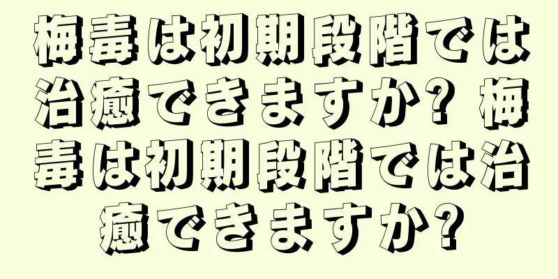 梅毒は初期段階では治癒できますか? 梅毒は初期段階では治癒できますか?