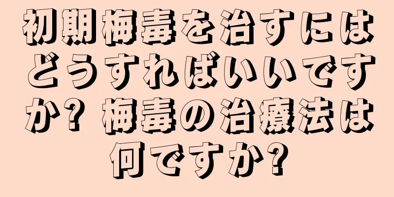初期梅毒を治すにはどうすればいいですか? 梅毒の治療法は何ですか?
