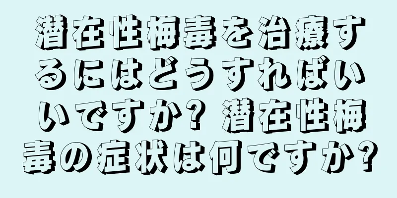 潜在性梅毒を治療するにはどうすればいいですか? 潜在性梅毒の症状は何ですか?