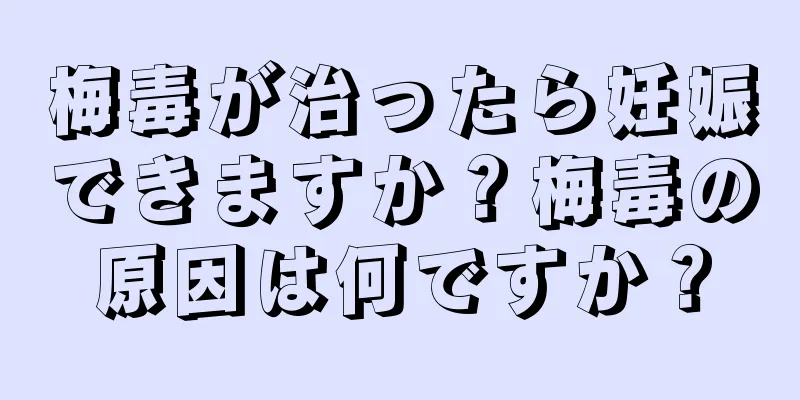 梅毒が治ったら妊娠できますか？梅毒の原因は何ですか？