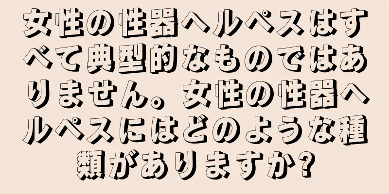 女性の性器ヘルペスはすべて典型的なものではありません。女性の性器ヘルペスにはどのような種類がありますか?