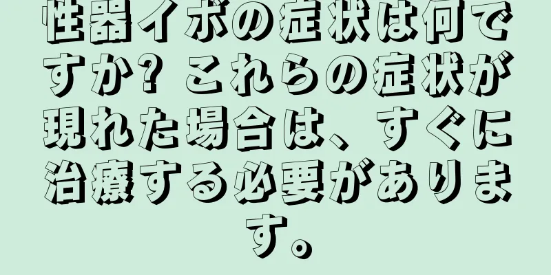 性器イボの症状は何ですか? これらの症状が現れた場合は、すぐに治療する必要があります。