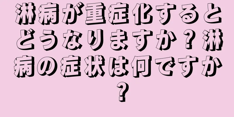 淋病が重症化するとどうなりますか？淋病の症状は何ですか？