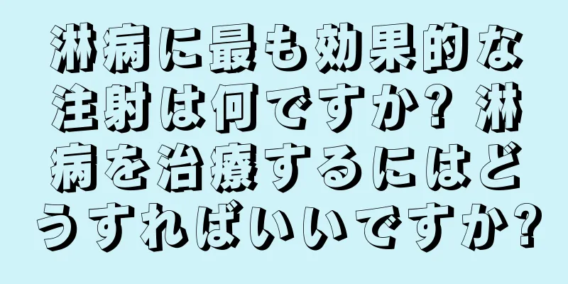 淋病に最も効果的な注射は何ですか? 淋病を治療するにはどうすればいいですか?