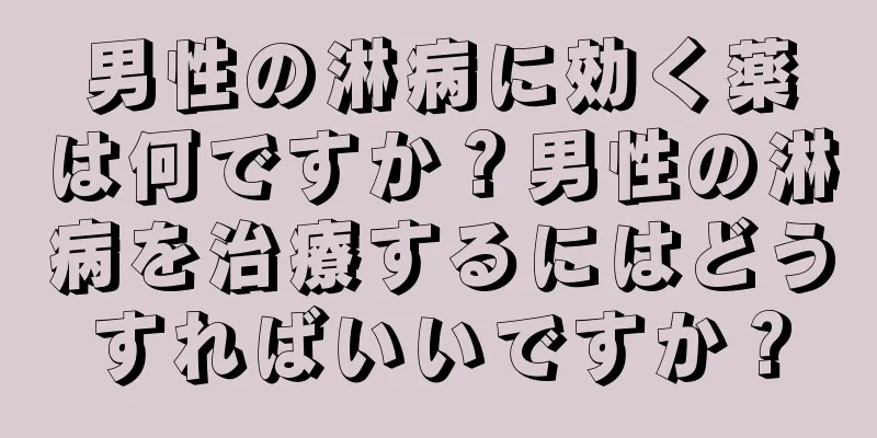 男性の淋病に効く薬は何ですか？男性の淋病を治療するにはどうすればいいですか？