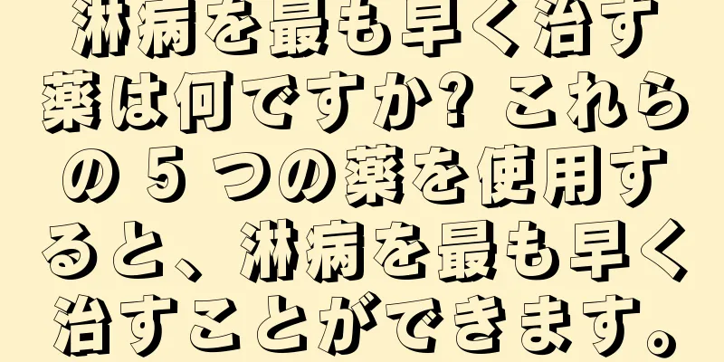 淋病を最も早く治す薬は何ですか? これらの 5 つの薬を使用すると、淋病を最も早く治すことができます。