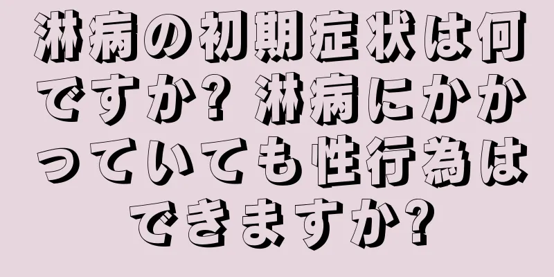 淋病の初期症状は何ですか? 淋病にかかっていても性行為はできますか?