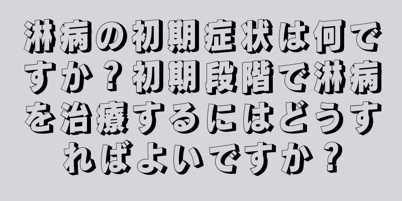 淋病の初期症状は何ですか？初期段階で淋病を治療するにはどうすればよいですか？