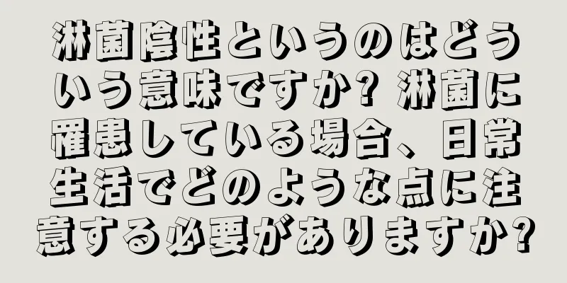 淋菌陰性というのはどういう意味ですか? 淋菌に罹患している場合、日常生活でどのような点に注意する必要がありますか?