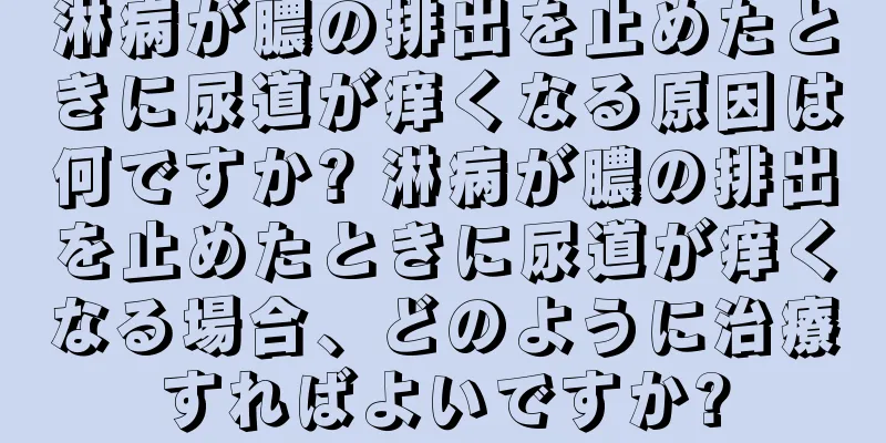 淋病が膿の排出を止めたときに尿道が痒くなる原因は何ですか? 淋病が膿の排出を止めたときに尿道が痒くなる場合、どのように治療すればよいですか?