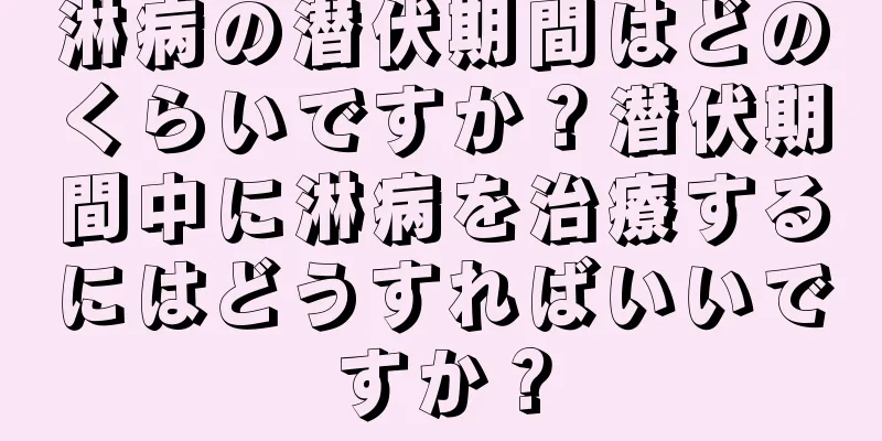 淋病の潜伏期間はどのくらいですか？潜伏期間中に淋病を治療するにはどうすればいいですか？