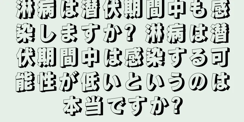 淋病は潜伏期間中も感染しますか? 淋病は潜伏期間中は感染する可能性が低いというのは本当ですか?