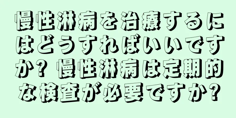 慢性淋病を治療するにはどうすればいいですか? 慢性淋病は定期的な検査が必要ですか?