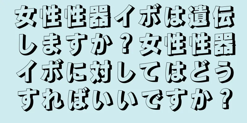 女性性器イボは遺伝しますか？女性性器イボに対してはどうすればいいですか？