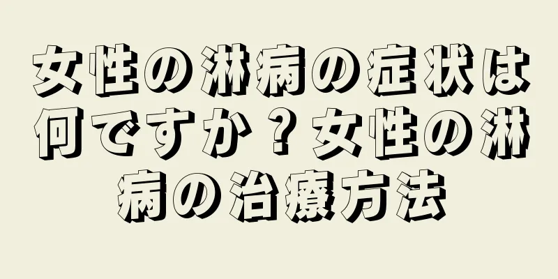 女性の淋病の症状は何ですか？女性の淋病の治療方法