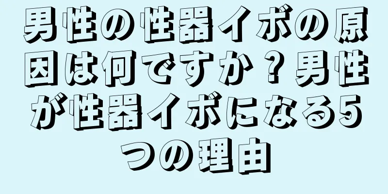 男性の性器イボの原因は何ですか？男性が性器イボになる5つの理由