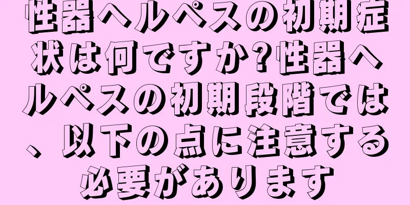 性器ヘルペスの初期症状は何ですか?性器ヘルペスの初期段階では、以下の点に注意する必要があります
