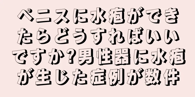 ペニスに水疱ができたらどうすればいいですか?男性器に水疱が生じた症例が数件