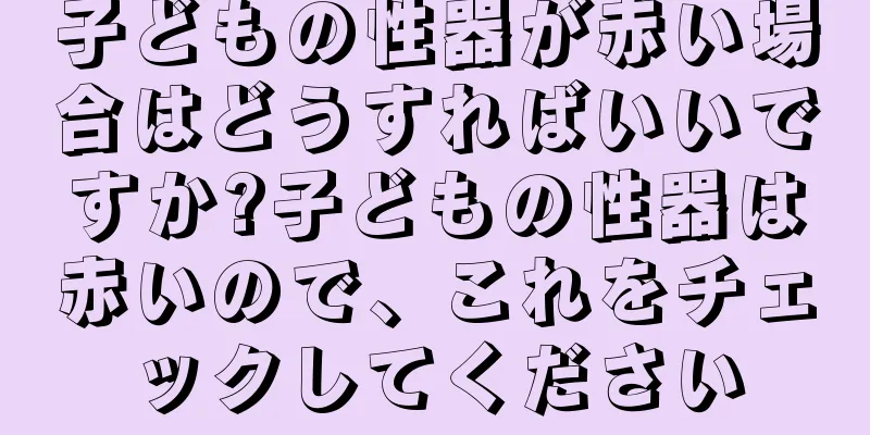 子どもの性器が赤い場合はどうすればいいですか?子どもの性器は赤いので、これをチェックしてください
