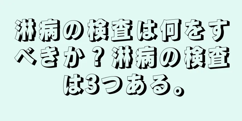 淋病の検査は何をすべきか？淋病の検査は3つある。