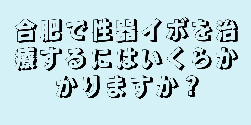 合肥で性器イボを治療するにはいくらかかりますか？