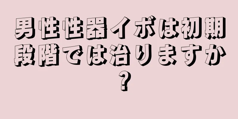 男性性器イボは初期段階では治りますか？