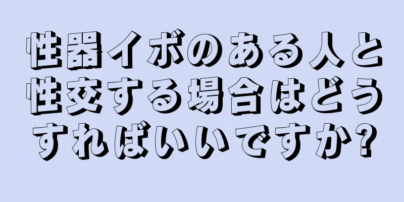 性器イボのある人と性交する場合はどうすればいいですか?