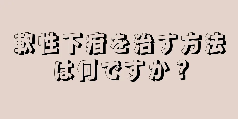 軟性下疳を治す方法は何ですか？