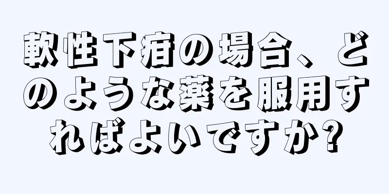 軟性下疳の場合、どのような薬を服用すればよいですか?