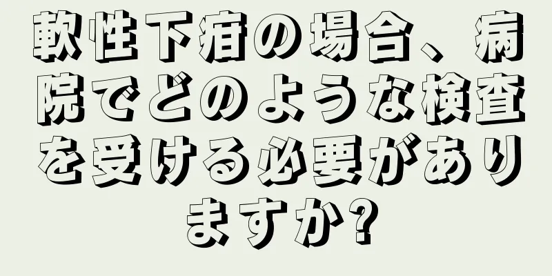 軟性下疳の場合、病院でどのような検査を受ける必要がありますか?