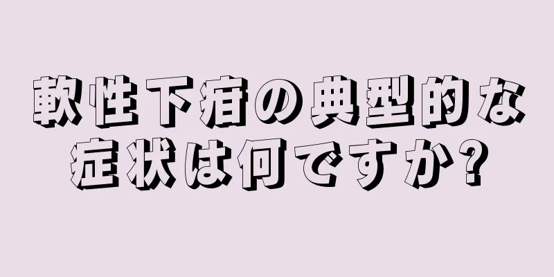 軟性下疳の典型的な症状は何ですか?
