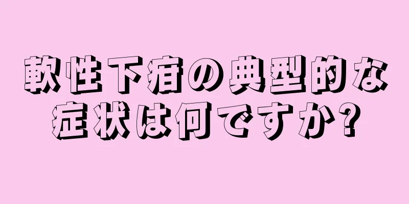 軟性下疳の典型的な症状は何ですか?