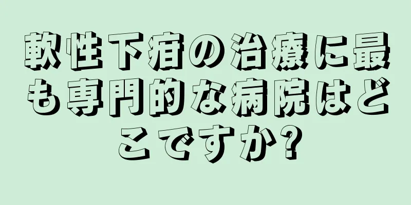 軟性下疳の治療に最も専門的な病院はどこですか?