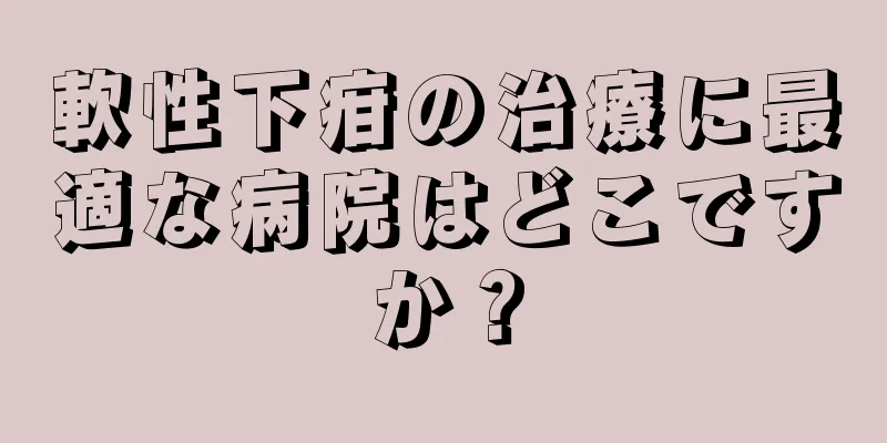 軟性下疳の治療に最適な病院はどこですか？