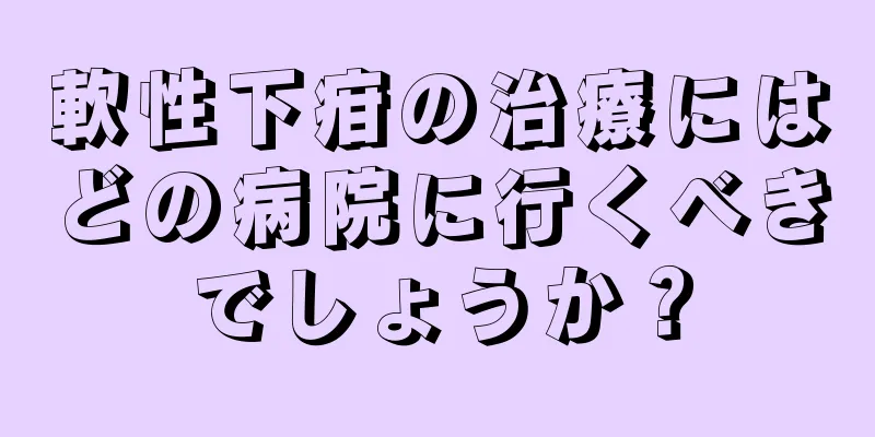 軟性下疳の治療にはどの病院に行くべきでしょうか？